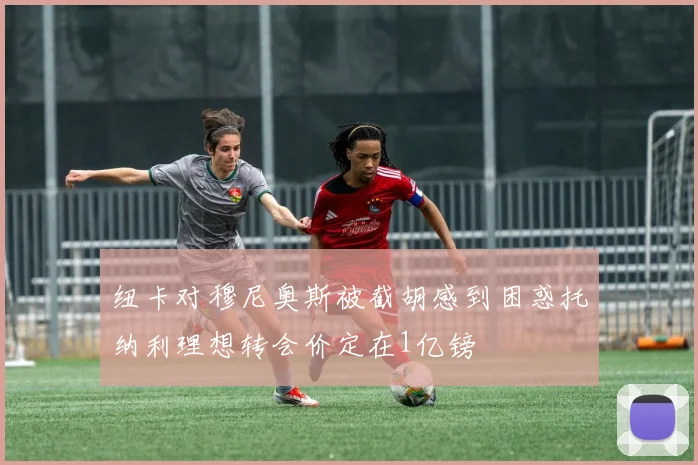 纽卡对穆尼奥斯被截胡感到困惑托纳利理想转会价定在1亿镑