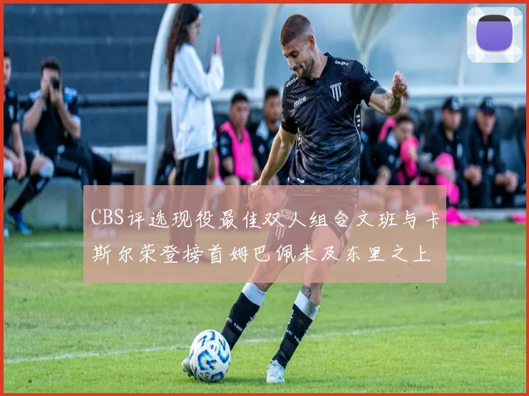 CBS评选现役最佳双人组合文班与卡斯尔荣登榜首姆巴佩未及东里之上