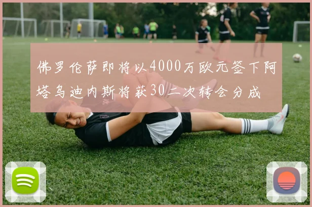 佛罗伦萨即将以4000万欧元签下阿塔乌迪内斯将获30二次转会分成