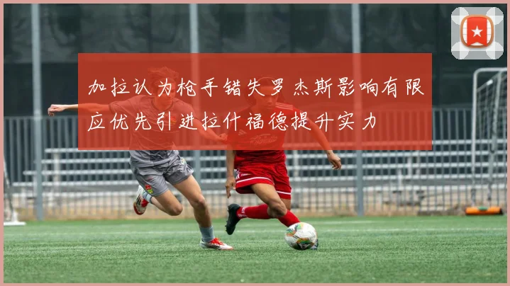 加拉认为枪手错失罗杰斯影响有限应优先引进拉什福德提升实力