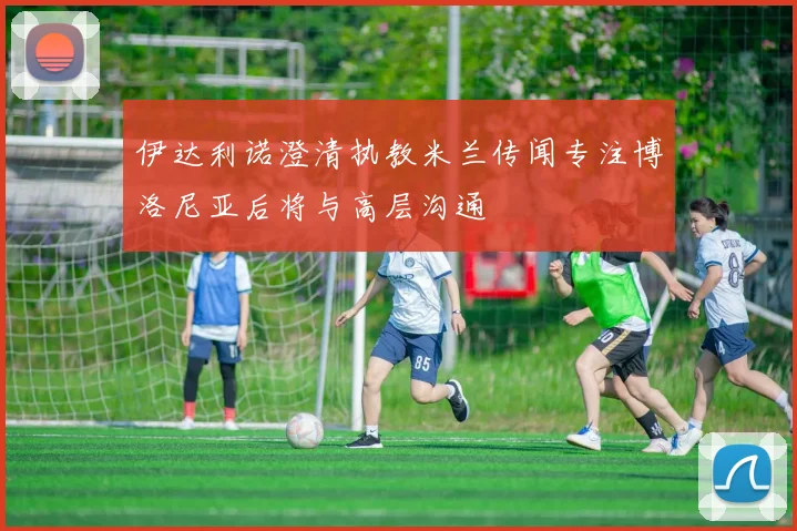 伊达利诺澄清执教米兰传闻专注博洛尼亚后将与高层沟通