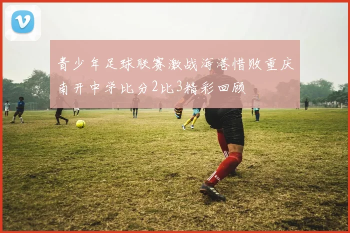 青少年足球联赛激战海港惜败重庆南开中学比分2比3精彩回顾