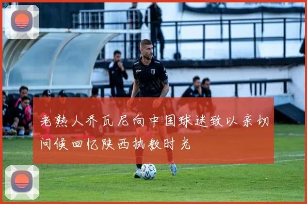 老熟人乔瓦尼向中国球迷致以亲切问候回忆陕西执教时光