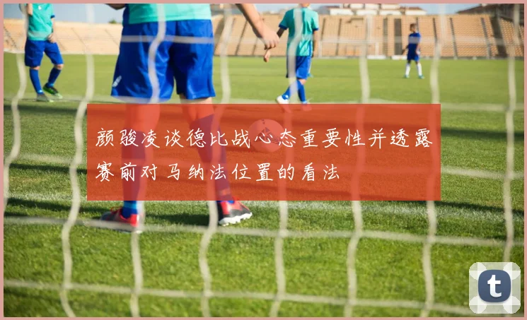 颜骏凌谈德比战心态重要性并透露赛前对马纳法位置的看法