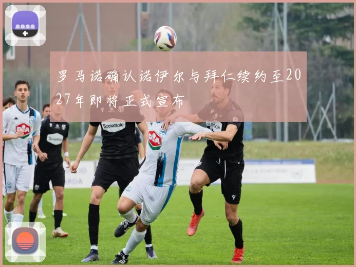 罗马诺确认诺伊尔与拜仁续约至2027年即将正式宣布