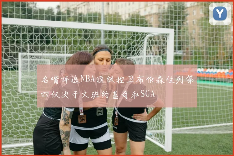 名嘴评选NBA顶级控卫布伦森位列第四仅次于文班约基奇和SGA
