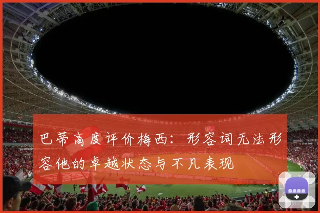 巴蒂高度评价梅西：形容词无法形容他的卓越状态与不凡表现
