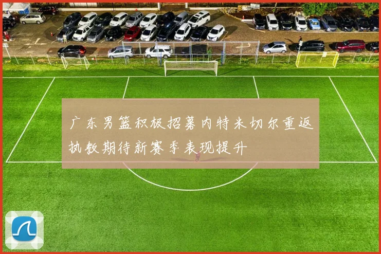 广东男篮积极招募内特米切尔重返执教期待新赛季表现提升