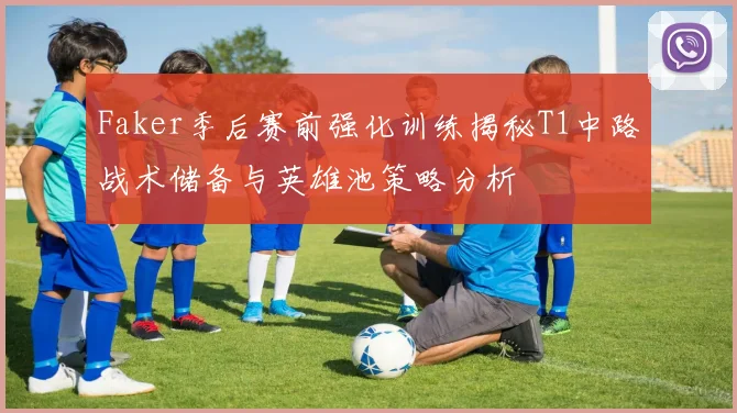 Faker季后赛前强化训练揭秘T1中路战术储备与英雄池策略分析