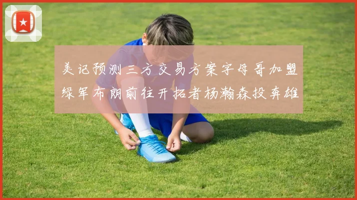 美记预测三方交易方案字母哥加盟绿军布朗前往开拓者杨瀚森投奔雄鹿
