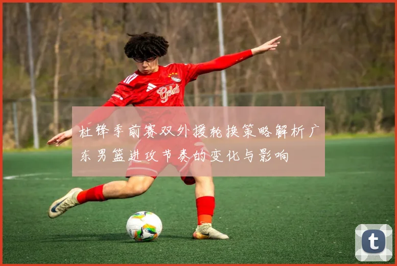 杜锋季前赛双外援轮换策略解析广东男篮进攻节奏的变化与影响