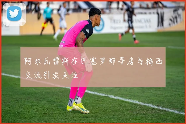 阿尔瓦雷斯在巴塞罗那寻房与梅西交流引发关注