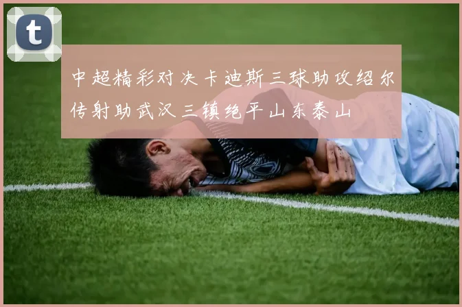 中超精彩对决卡迪斯三球助攻绍尔传射助武汉三镇绝平山东泰山