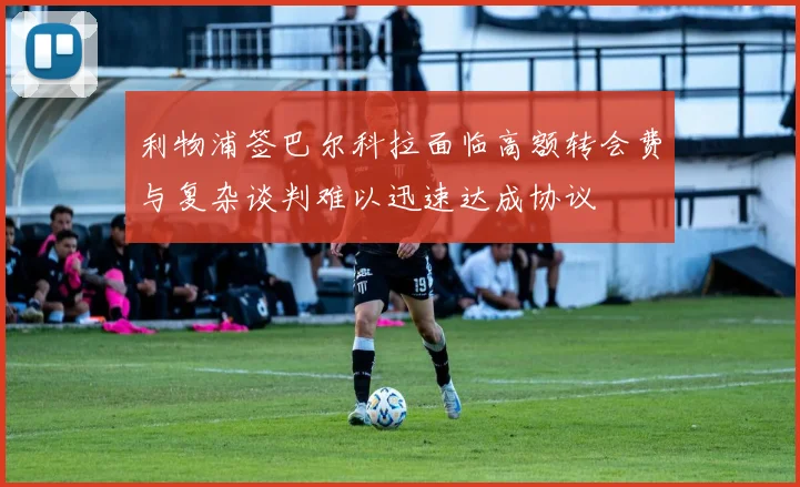 利物浦签巴尔科拉面临高额转会费与复杂谈判难以迅速达成协议