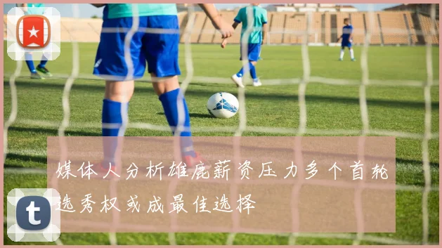 媒体人分析雄鹿薪资压力多个首轮选秀权或成最佳选择