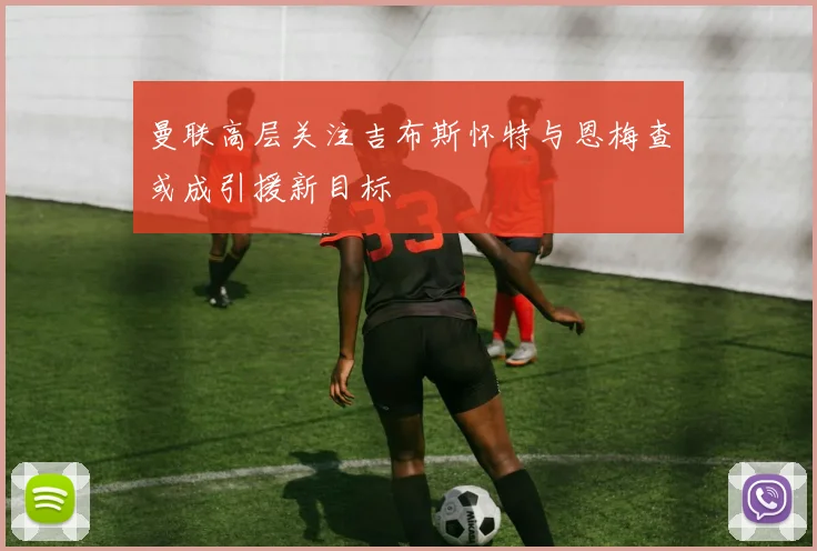 曼联高层关注吉布斯怀特与恩梅查或成引援新目标