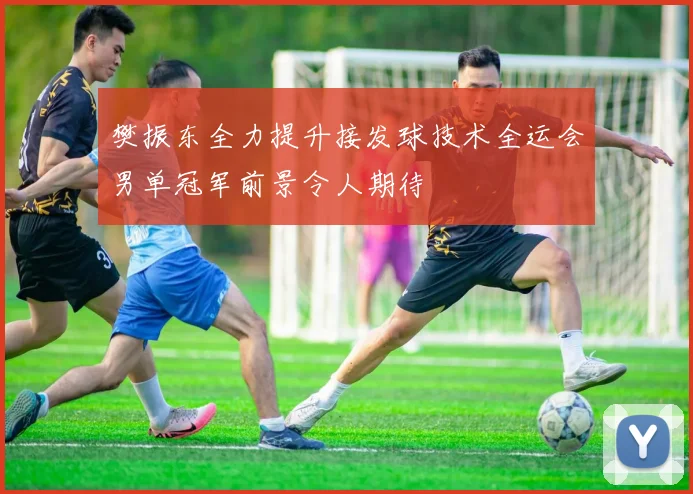樊振东全力提升接发球技术全运会男单冠军前景令人期待