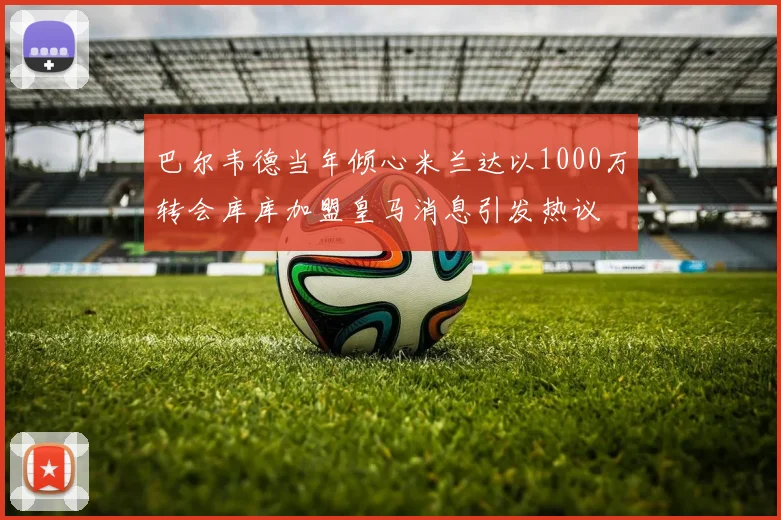 巴尔韦德当年倾心米兰达以1000万转会库库加盟皇马消息引发热议