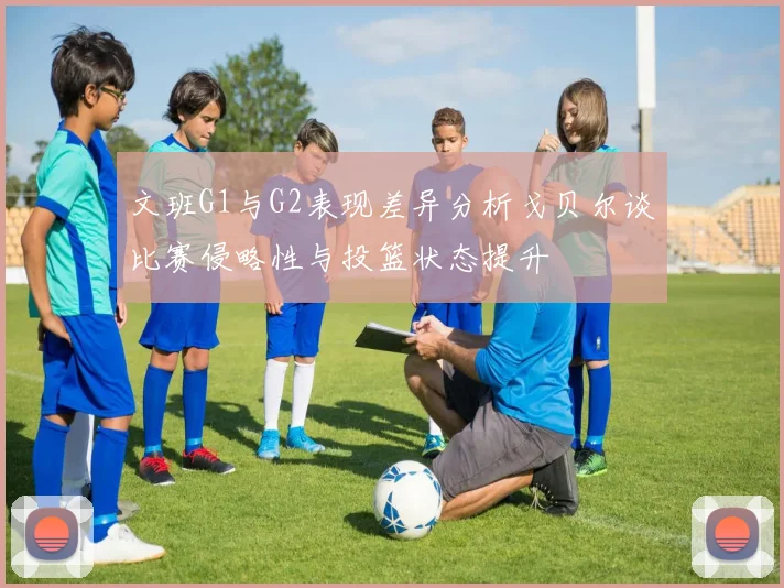 文班G1与G2表现差异分析戈贝尔谈比赛侵略性与投篮状态提升