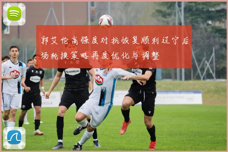 郭艾伦高强度对抗恢复顺利辽宁后场轮换策略再度优化与调整